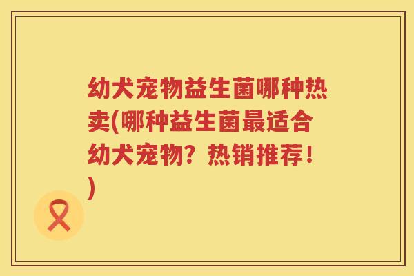 幼犬宠物益生菌哪种热卖(哪种益生菌最适合幼犬宠物？热销推荐！)