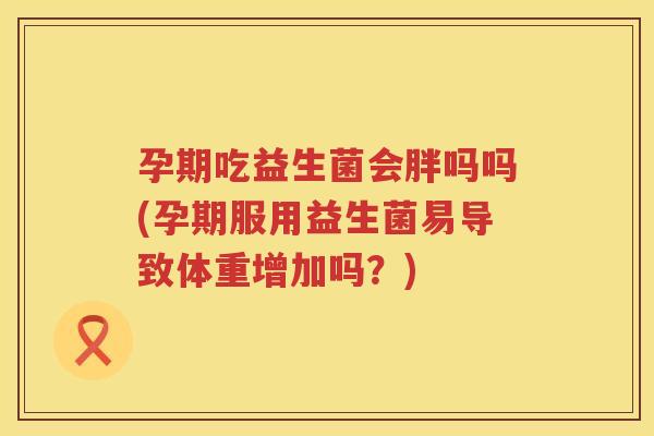 孕期吃益生菌会胖吗吗(孕期服用益生菌易导致体重增加吗？)