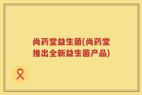 尚药堂益生菌(尚药堂推出全新益生菌产品)