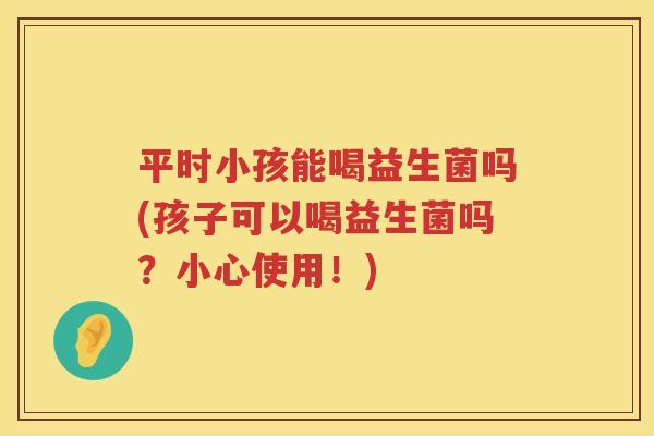 平时小孩能喝益生菌吗(孩子可以喝益生菌吗？小心使用！)