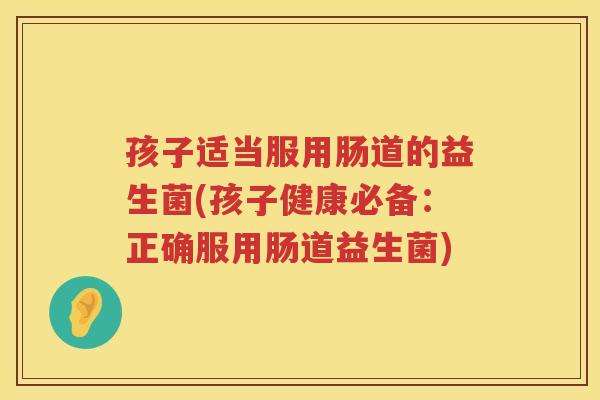 孩子适当服用肠道的益生菌(孩子健康必备：正确服用肠道益生菌)