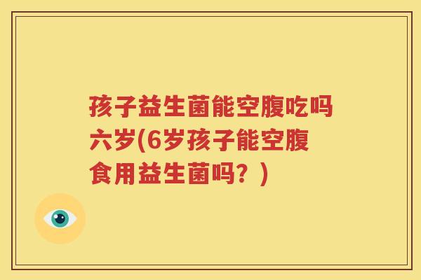 孩子益生菌能空腹吃吗六岁(6岁孩子能空腹食用益生菌吗？)