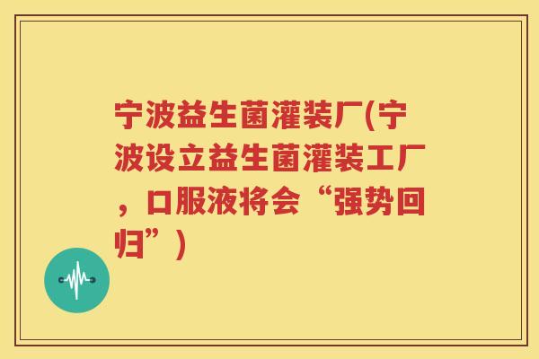 宁波益生菌灌装厂(宁波设立益生菌灌装工厂，口服液将会“强势回归”)