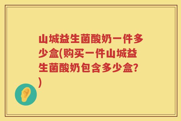 山城益生菌酸奶一件多少盒(购买一件山城益生菌酸奶包含多少盒？)