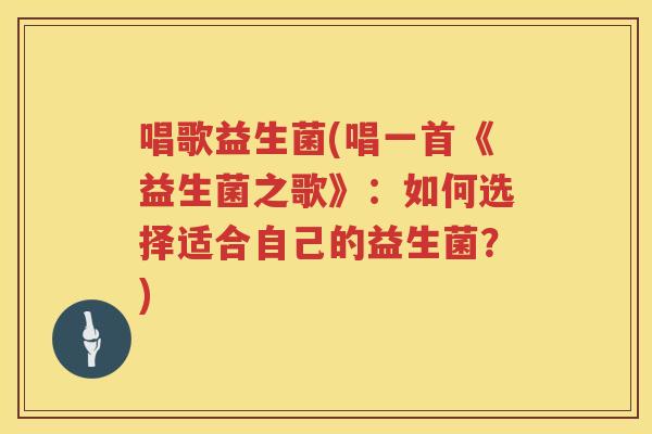 唱歌益生菌(唱一首《益生菌之歌》：如何选择适合自己的益生菌？)