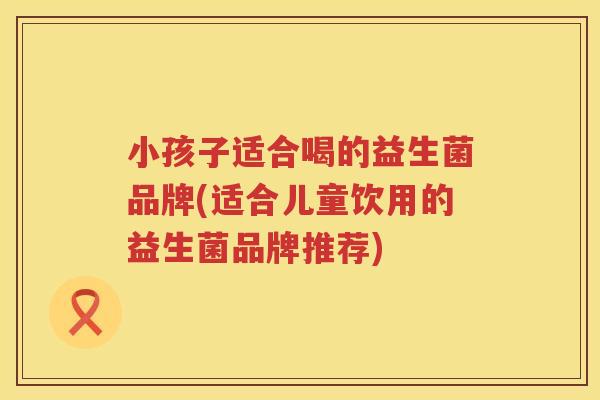 小孩子适合喝的益生菌品牌(适合儿童饮用的益生菌品牌推荐)