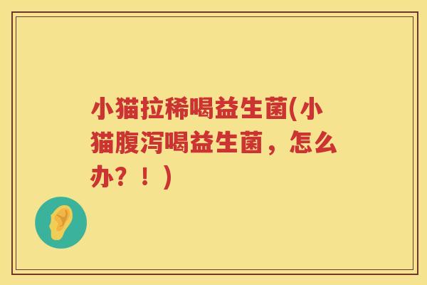 小猫拉稀喝益生菌(小猫腹泻喝益生菌，怎么办？！)