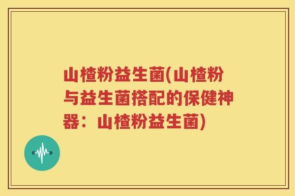 山楂粉益生菌(山楂粉与益生菌搭配的保健神器：山楂粉益生菌)