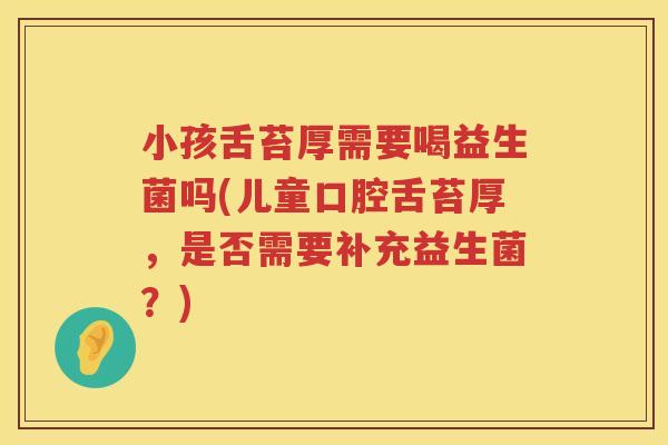 小孩舌苔厚需要喝益生菌吗(儿童口腔舌苔厚，是否需要补充益生菌？)