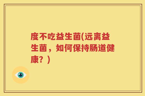 度不吃益生菌(远离益生菌，如何保持肠道健康？)