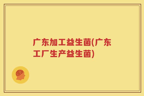 广东加工益生菌(广东工厂生产益生菌)