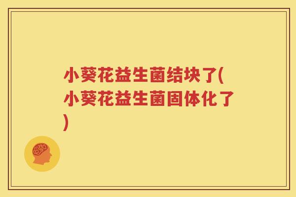 小葵花益生菌结块了(小葵花益生菌固体化了)