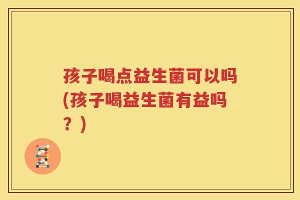 孩子喝点益生菌可以吗(孩子喝益生菌有益吗？)