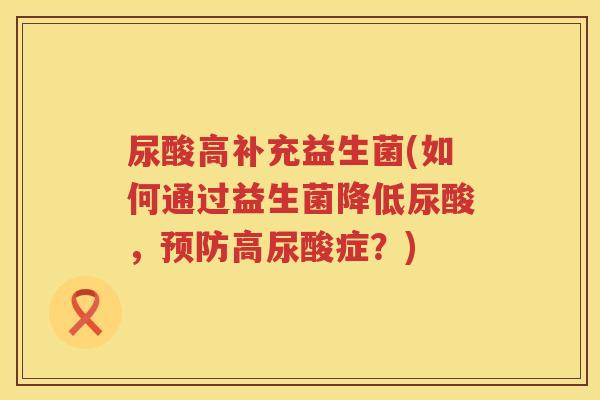 尿酸高补充益生菌(如何通过益生菌降低尿酸，预防高尿酸症？)