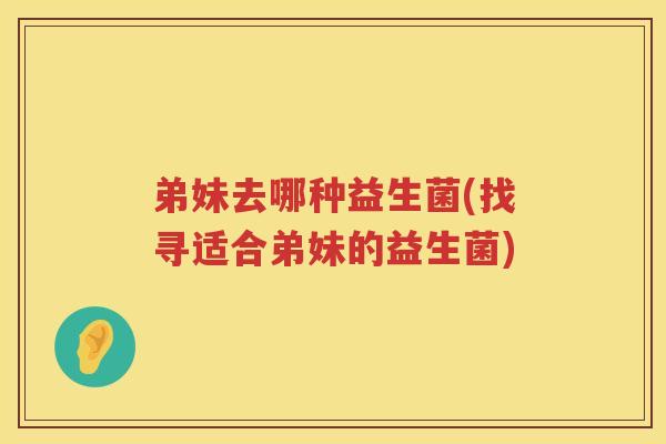 弟妹去哪种益生菌(找寻适合弟妹的益生菌)