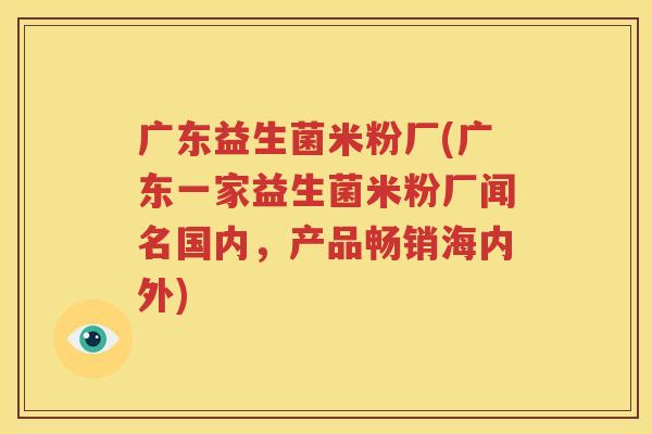 广东益生菌米粉厂(广东一家益生菌米粉厂闻名国内，产品畅销海内外)