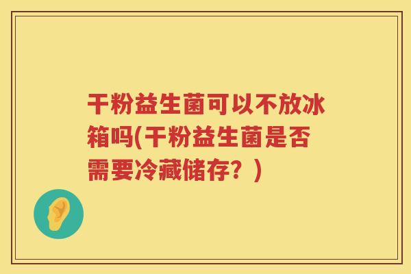 干粉益生菌可以不放冰箱吗(干粉益生菌是否需要冷藏储存？)