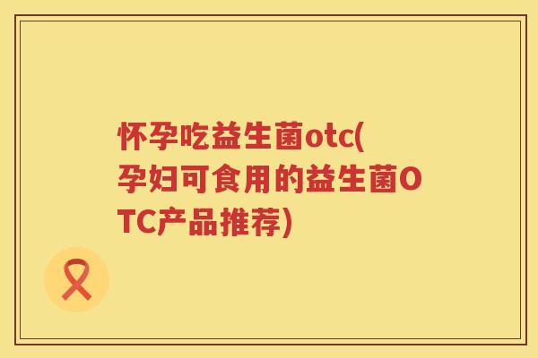怀孕吃益生菌otc(孕妇可食用的益生菌OTC产品推荐)