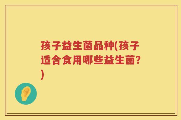 孩子益生菌品种(孩子适合食用哪些益生菌？)