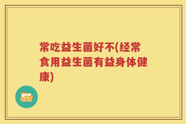 常吃益生菌好不(经常食用益生菌有益身体健康)