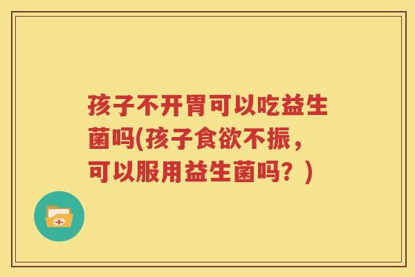 孩子不开胃可以吃益生菌吗(孩子食欲不振，可以服用益生菌吗？)