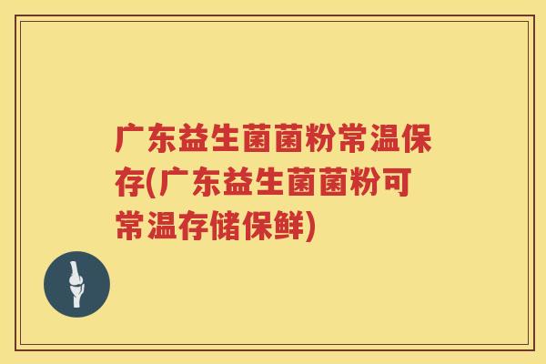 广东益生菌菌粉常温保存(广东益生菌菌粉可常温存储保鲜)