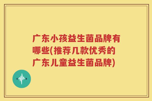 广东小孩益生菌品牌有哪些(推荐几款优秀的广东儿童益生菌品牌)