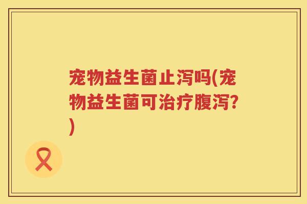 宠物益生菌止泻吗(宠物益生菌可治疗腹泻？)