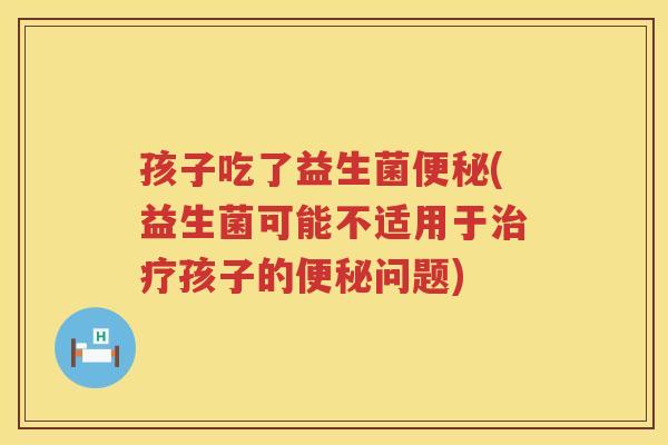 孩子吃了益生菌便秘(益生菌可能不适用于治疗孩子的便秘问题)