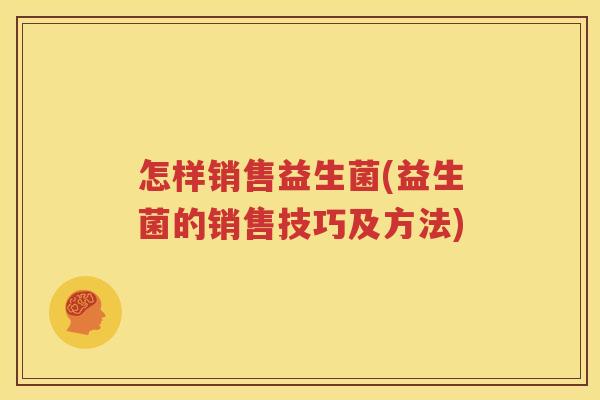 怎样销售益生菌(益生菌的销售技巧及方法)