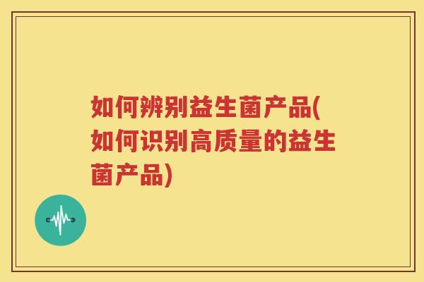 如何辨别益生菌产品(如何识别高质量的益生菌产品)