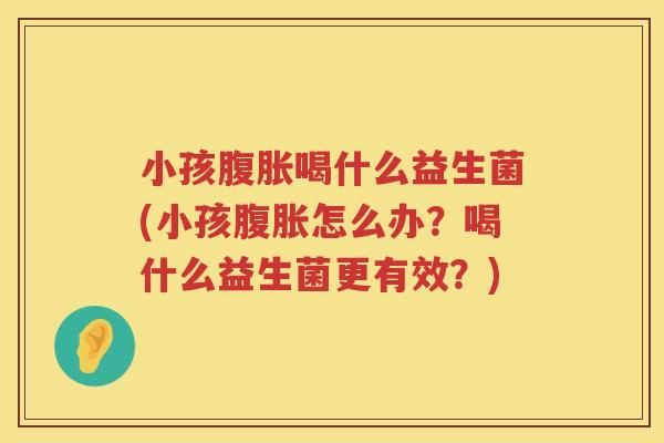 小孩腹胀喝什么益生菌(小孩腹胀怎么办？喝什么益生菌更有效？)