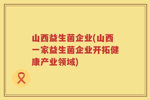山西益生菌企业(山西一家益生菌企业开拓健康产业领域)