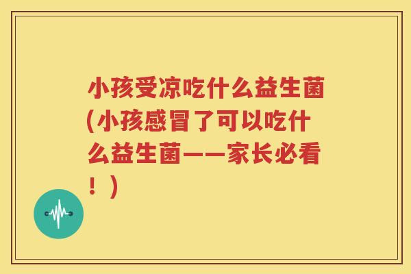 小孩受凉吃什么益生菌(小孩感冒了可以吃什么益生菌——家长必看！)