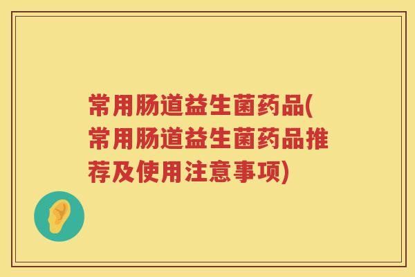 常用肠道益生菌药品(常用肠道益生菌药品推荐及使用注意事项)