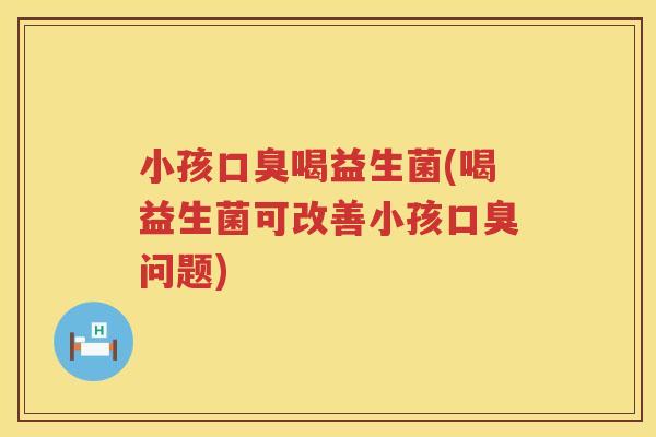 小孩口臭喝益生菌(喝益生菌可改善小孩口臭问题)