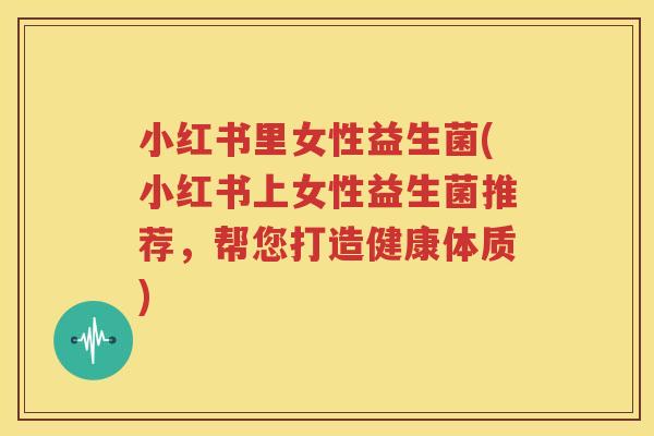 小红书里女性益生菌(小红书上女性益生菌推荐，帮您打造健康体质)