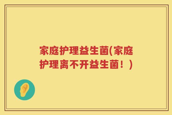 家庭护理益生菌(家庭护理离不开益生菌！)
