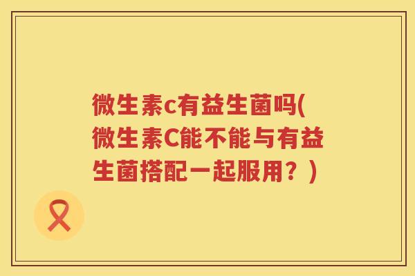 微生素c有益生菌吗(微生素C能不能与有益生菌搭配一起服用？)