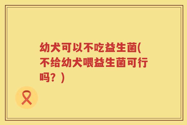 幼犬可以不吃益生菌(不给幼犬喂益生菌可行吗？)