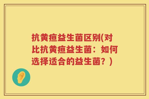 抗黄疸益生菌区别(对比抗黄疸益生菌：如何选择适合的益生菌？)