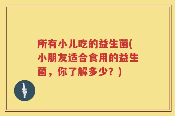 所有小儿吃的益生菌(小朋友适合食用的益生菌，你了解多少？)