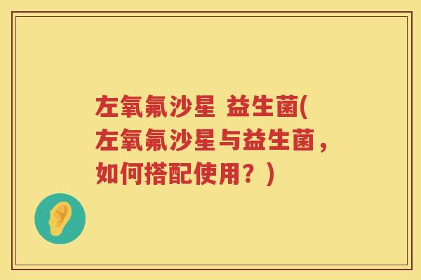 左氧氟沙星 益生菌(左氧氟沙星与益生菌，如何搭配使用？)