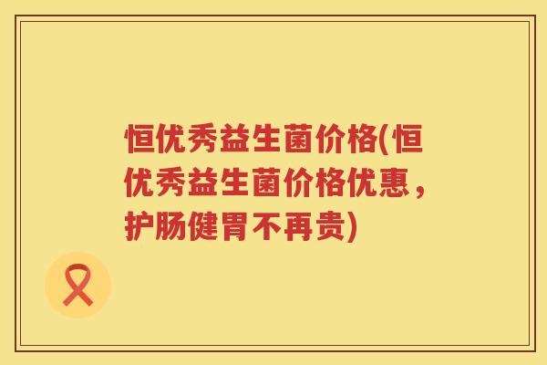 恒优秀益生菌价格(恒优秀益生菌价格优惠，护肠健胃不再贵)