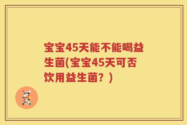 宝宝45天能不能喝益生菌(宝宝45天可否饮用益生菌？)
