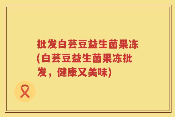 批发白芸豆益生菌果冻(白芸豆益生菌果冻批发，健康又美味)