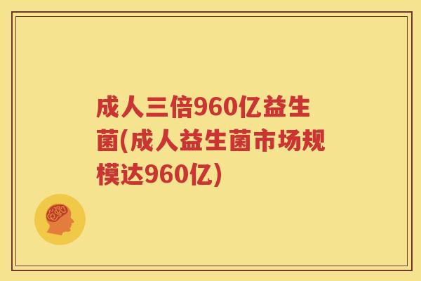 成人三倍960亿益生菌(成人益生菌市场规模达960亿)
