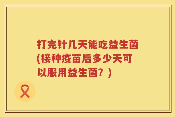 打完针几天能吃益生菌(接种疫苗后多少天可以服用益生菌？)
