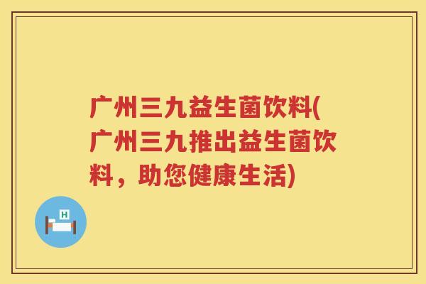 广州三九益生菌饮料(广州三九推出益生菌饮料，助您健康生活)