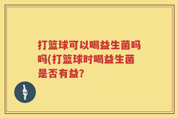 打篮球可以喝益生菌吗吗(打篮球时喝益生菌是否有益？